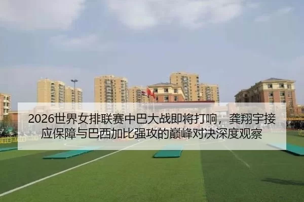 2026世界女排联赛中巴大战即将打响，龚翔宇接应保障与巴西加比强攻的巅峰对决深度观察